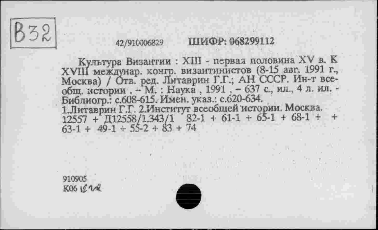 ﻿42/910006829 ШИФР: 068299112
Культура Византии : ХШ - первая половина XV в. К XVIII междунар. конго, византинистов (8-15 азг. 1991 г., Москва) / Отв. ред. Литаврин Г.Г.; АН СССР. Ин-т всеобщ. истории . - М. : Наука . 1991 . — 637 с., ил., 4 л. ил. -Библиогр.: с.608-615. Имен, указ.: с.620-634.
І.Литавпин Г.Г. 2.Институт всеобщей истории. Москва. 12557 + Д12558/1.343/1 82-1 + 61-1 + 65-1 + 68-1 + + 63-1 + 49 1 + 55-2 + 83 + 74
910905
K06^V«